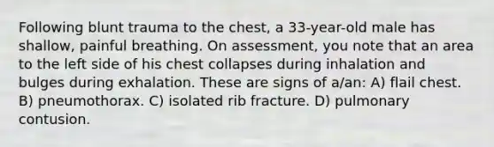 Following blunt trauma to the chest, a 33-year-old male has shallow, painful breathing. On assessment, you note that an area to the left side of his chest collapses during inhalation and bulges during exhalation. These are signs of a/an: A) flail chest. B) pneumothorax. C) isolated rib fracture. D) pulmonary contusion.