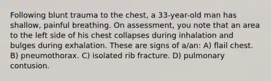 Following blunt trauma to the chest, a 33-year-old man has shallow, painful breathing. On assessment, you note that an area to the left side of his chest collapses during inhalation and bulges during exhalation. These are signs of a/an: A) flail chest. B) pneumothorax. C) isolated rib fracture. D) pulmonary contusion.