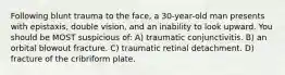 Following blunt trauma to the face, a 30-year-old man presents with epistaxis, double vision, and an inability to look upward. You should be MOST suspicious of: A) traumatic conjunctivitis. B) an orbital blowout fracture. C) traumatic retinal detachment. D) fracture of the cribriform plate.