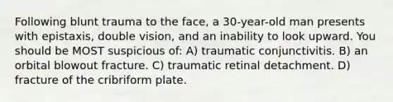 Following blunt trauma to the face, a 30-year-old man presents with epistaxis, double vision, and an inability to look upward. You should be MOST suspicious of: A) traumatic conjunctivitis. B) an orbital blowout fracture. C) traumatic retinal detachment. D) fracture of the cribriform plate.