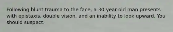 Following blunt trauma to the face, a 30-year-old man presents with epistaxis, double vision, and an inability to look upward. You should suspect: