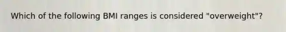 Which of the following BMI ranges is considered "overweight"?