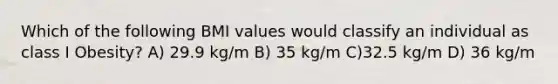 Which of the following BMI values would classify an individual as class I Obesity? A) 29.9 kg/m B) 35 kg/m C)32.5 kg/m D) 36 kg/m