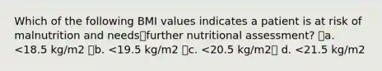 Which of the following BMI values indicates a patient is at risk of malnutrition and needsfurther nutritional assessment? a. <18.5 kg/m2 b. <19.5 kg/m2 c. <20.5 kg/m2 d. <21.5 kg/m2