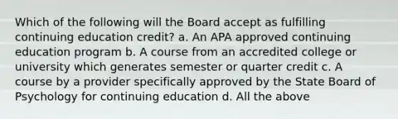 Which of the following will the Board accept as fulfilling continuing education credit? a. An APA approved continuing education program b. A course from an accredited college or university which generates semester or quarter credit c. A course by a provider specifically approved by the State Board of Psychology for continuing education d. All the above