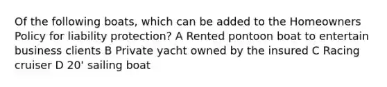 Of the following boats, which can be added to the Homeowners Policy for liability protection? A Rented pontoon boat to entertain business clients B Private yacht owned by the insured C Racing cruiser D 20' sailing boat