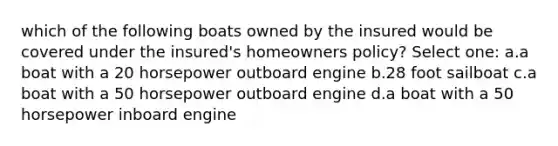 which of the following boats owned by the insured would be covered under the insured's homeowners policy? Select one: a.a boat with a 20 horsepower outboard engine b.28 foot sailboat c.a boat with a 50 horsepower outboard engine d.a boat with a 50 horsepower inboard engine