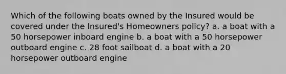 Which of the following boats owned by the Insured would be covered under the Insured's Homeowners policy? a. a boat with a 50 horsepower inboard engine b. a boat with a 50 horsepower outboard engine c. 28 foot sailboat d. a boat with a 20 horsepower outboard engine