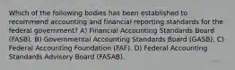 Which of the following bodies has been established to recommend accounting and financial reporting standards for the federal government? A) Financial Accounting Standards Board (FASB). B) Governmental Accounting Standards Board (GASB). C) Federal Accounting Foundation (FAF). D) Federal Accounting Standards Advisory Board (FASAB).