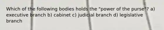 Which of the following bodies holds the "power of the purse"? a) executive branch b) cabinet c) judicial branch d) legislative branch