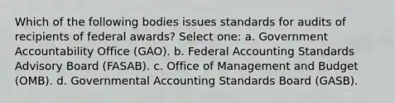 Which of the following bodies issues standards for audits of recipients of federal awards? Select one: a. Government Accountability Office (GAO). b. Federal Accounting Standards Advisory Board (FASAB). c. Office of Management and Budget (OMB). d. Governmental Accounting Standards Board (GASB).