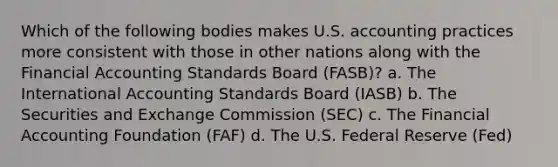 Which of the following bodies makes U.S. accounting practices more consistent with those in other nations along with the Financial Accounting Standards Board (FASB)? a. The International Accounting Standards Board (IASB) b. The Securities and Exchange Commission (SEC) c. The Financial Accounting Foundation (FAF) d. The U.S. Federal Reserve (Fed)