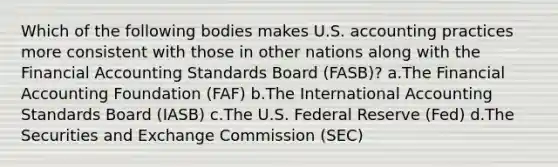 Which of the following bodies makes U.S. accounting practices more consistent with those in other nations along with the Financial Accounting Standards Board (FASB)? a.The Financial Accounting Foundation (FAF) b.The International Accounting Standards Board (IASB) c.The U.S. Federal Reserve (Fed) d.The Securities and Exchange Commission (SEC)