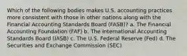 Which of the following bodies makes U.S. accounting practices more consistent with those in other nations along with the Financial Accounting Standards Board (FASB)? a. The Financial Accounting Foundation (FAF) b. The International Accounting Standards Board (IASB) c. The U.S. Federal Reserve (Fed) d. The Securities and Exchange Commission (SEC)