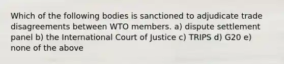 Which of the following bodies is sanctioned to adjudicate trade disagreements between WTO members. a) dispute settlement panel b) the International Court of Justice c) TRIPS d) G20 e) none of the above