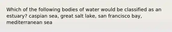 Which of the following bodies of water would be classified as an estuary? caspian sea, great salt lake, san francisco bay, mediterranean sea