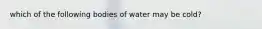 which of the following bodies of water may be cold?