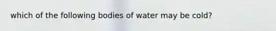 which of the following bodies of water may be cold?