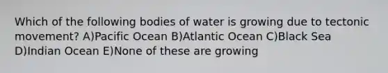 Which of the following bodies of water is growing due to tectonic movement? A)Pacific Ocean B)Atlantic Ocean C)Black Sea D)Indian Ocean E)None of these are growing