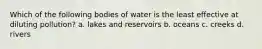 Which of the following bodies of water is the least effective at diluting pollution? a. lakes and reservoirs b. oceans c. creeks d. rivers