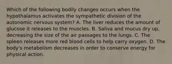 Which of the following bodily changes occurs when the hypothalamus activates the sympathetic division of the autonomic nervous system? A. The liver reduces the amount of glucose it releases to the muscles. B. Saliva and mucus dry up, decreasing the size of the air passages to the lungs. C. The spleen releases more red blood cells to help carry oxygen. D. The body's metabolism decreases in order to conserve energy for physical action.