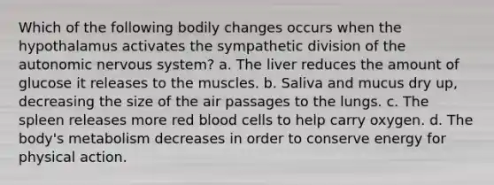 Which of the following bodily changes occurs when the hypothalamus activates the sympathetic division of the autonomic nervous system? a. The liver reduces the amount of glucose it releases to the muscles. b. Saliva and mucus dry up, decreasing the size of the air passages to the lungs. c. The spleen releases more red blood cells to help carry oxygen. d. The body's metabolism decreases in order to conserve energy for physical action.