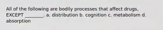 All of the following are bodily processes that affect drugs, EXCEPT ________. a. distribution b. cognition c. metabolism d. absorption