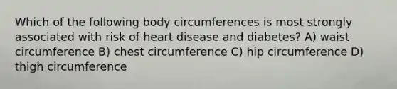 Which of the following body circumferences is most strongly associated with risk of heart disease and diabetes? A) waist circumference B) chest circumference C) hip circumference D) thigh circumference