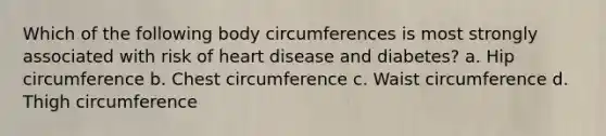 Which of the following body circumferences is most strongly associated with risk of heart disease and diabetes? a. Hip circumference b. Chest circumference c. Waist circumference d. Thigh circumference