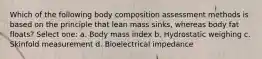 Which of the following body composition assessment methods is based on the principle that lean mass sinks, whereas body fat floats? Select one: a. Body mass index b. Hydrostatic weighing c. Skinfold measurement d. Bioelectrical impedance