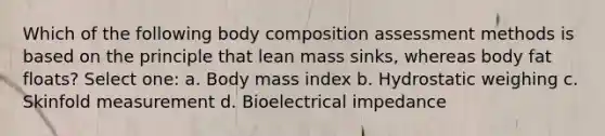 Which of the following body composition assessment methods is based on the principle that lean mass sinks, whereas body fat floats? Select one: a. Body mass index b. Hydrostatic weighing c. Skinfold measurement d. Bioelectrical impedance