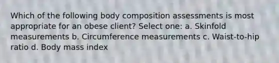 Which of the following body composition assessments is most appropriate for an obese client? Select one: a. Skinfold measurements b. Circumference measurements c. Waist-to-hip ratio d. Body mass index