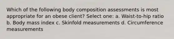 Which of the following body composition assessments is most appropriate for an obese client? Select one: a. Waist-to-hip ratio b. Body mass index c. Skinfold measurements d. Circumference measurements