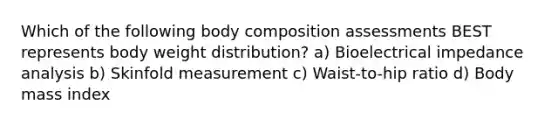 Which of the following body composition assessments BEST represents body weight distribution? a) Bioelectrical impedance analysis b) Skinfold measurement c) Waist-to-hip ratio d) Body mass index