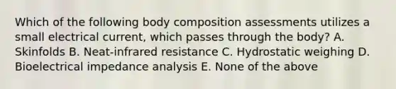 Which of the following body composition assessments utilizes a small electrical current, which passes through the body? A. Skinfolds B. Neat-infrared resistance C. Hydrostatic weighing D. Bioelectrical impedance analysis E. None of the above