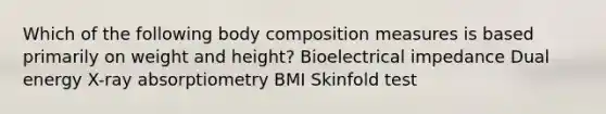 Which of the following body composition measures is based primarily on weight and height? Bioelectrical impedance Dual energy X-ray absorptiometry BMI Skinfold test