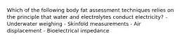 Which of the following body fat assessment techniques relies on the principle that water and electrolytes conduct electricity? - Underwater weighing - Skinfold measurements - Air displacement - Bioelectrical impedance