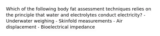 Which of the following body fat assessment techniques relies on the principle that water and electrolytes conduct electricity? - Underwater weighing - Skinfold measurements - Air displacement - Bioelectrical impedance