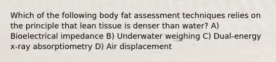 Which of the following body fat assessment techniques relies on the principle that lean tissue is denser than water? A) Bioelectrical impedance B) Underwater weighing C) Dual-energy x-ray absorptiometry D) Air displacement