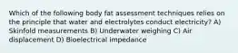 Which of the following body fat assessment techniques relies on the principle that water and electrolytes conduct electricity? A) Skinfold measurements B) Underwater weighing C) Air displacement D) Bioelectrical impedance