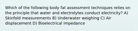 Which of the following body fat assessment techniques relies on the principle that water and electrolytes conduct electricity? A) Skinfold measurements B) Underwater weighing C) Air displacement D) Bioelectrical impedance