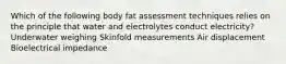 Which of the following body fat assessment techniques relies on the principle that water and electrolytes conduct electricity? Underwater weighing Skinfold measurements Air displacement Bioelectrical impedance