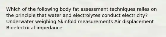 Which of the following body fat assessment techniques relies on the principle that water and electrolytes conduct electricity? Underwater weighing Skinfold measurements Air displacement Bioelectrical impedance