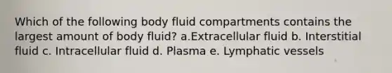 Which of the following body fluid compartments contains the largest amount of body fluid? a.Extracellular fluid b. Interstitial fluid c. Intracellular fluid d. Plasma e. Lymphatic vessels