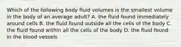 Which of the following body fluid volumes is the smallest volume in the body of an average adult? A. the fluid found immediately around cells B. the fluid found outside all the cells of the body C. the fluid found within all the cells of the body D. the fluid found in the blood vessels