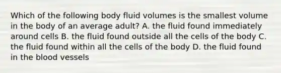 Which of the following body fluid volumes is the smallest volume in the body of an average adult? A. the fluid found immediately around cells B. the fluid found outside all the cells of the body C. the fluid found within all the cells of the body D. the fluid found in the blood vessels