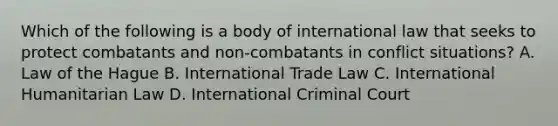 Which of the following is a body of international law that seeks to protect combatants and non-combatants in conflict situations? A. Law of the Hague B. International Trade Law C. International Humanitarian Law D. International Criminal Court