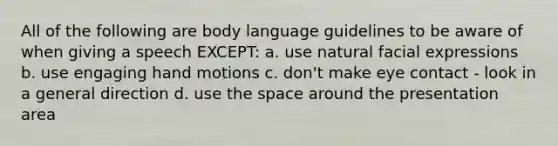 All of the following are body language guidelines to be aware of when giving a speech EXCEPT: a. use natural facial expressions b. use engaging hand motions c. don't make eye contact - look in a general direction d. use the space around the presentation area