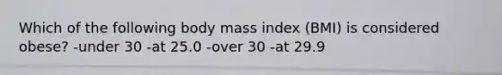 Which of the following body mass index (BMI) is considered obese? -under 30 -at 25.0 -over 30 -at 29.9