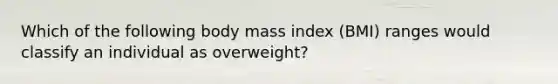 Which of the following body mass index (BMI) ranges would classify an individual as overweight?